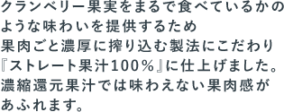 クランベリー果実をまるで食べているかのような味わいを提供するため果肉ごと濃厚に搾り込む製法にこだわり『ストレート果汁100％』に仕上げました。濃縮還元果汁では味わえない果肉感があふれます。