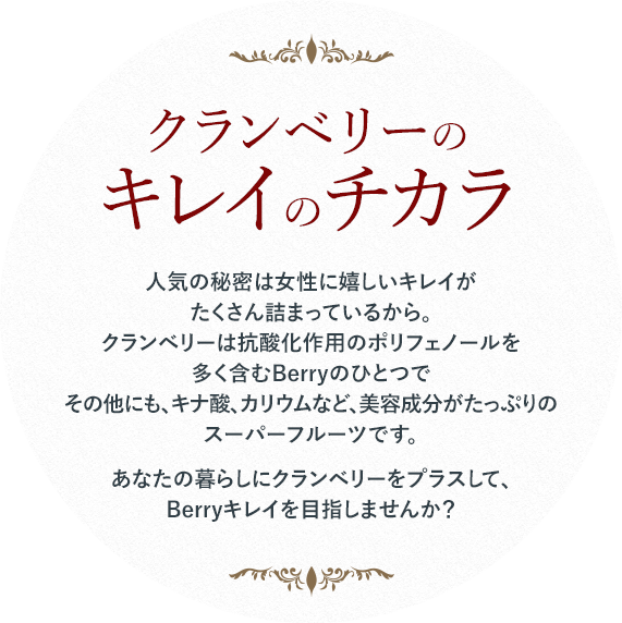 クランベリーのキレイのチカラ 人気の秘密は女性に嬉しいキレイがたくさん詰まっているから。クランベリーは抗酸化作用のポリフェノールを多く含むBerryのひとつでその他にも、キナ酸、カリウムなど、美容成分がたっぷりのスーパーフルーツです。あなたの暮らしにクランベリーをプラスして、Berryキレイを目指しませんか？
