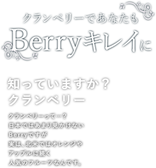 クランベリーであなたもBerryキレイに 知っていますか？クランベリー クランベリーって…？日本ではあまり見かけないBerryですが実は、北米ではオレンジやアップルに続く人気のフルーツなんです。