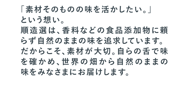 「素材そのものの味を活かしたい。」という想い。順造選は、香料などの食品添加物に頼らず自然のままの味を追求しています。だからこそ、素材が大切。自らの舌で味を確かめ、世界の畑から自然のままの味をみなさまにお届けします。