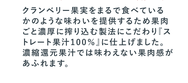 クランベリー果実をまるで食べているかのような味わいを提供するため果肉ごと濃厚に搾り込む製法にこだわり『ストレート果汁100％』に仕上げました。濃縮還元果汁では味わえない果肉感があふれます。