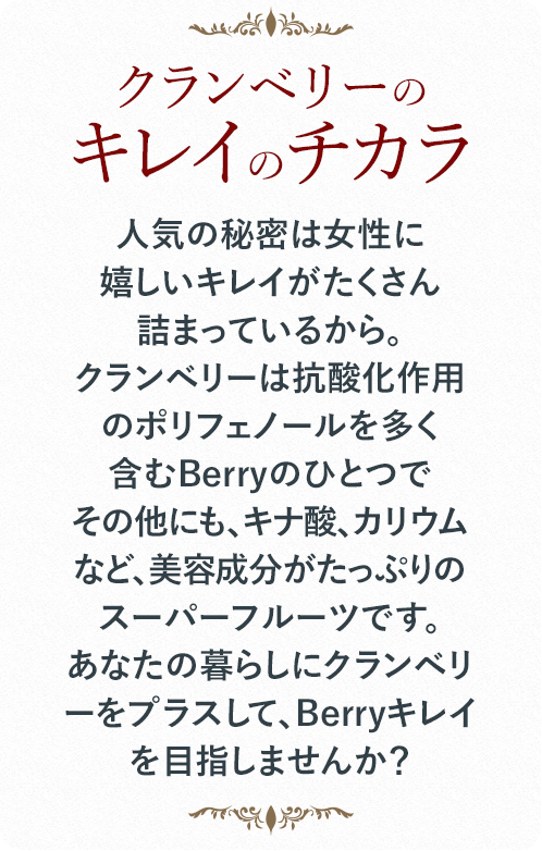 人気の秘密は女性に嬉しいキレイがたくさん詰まっているから。クランベリーは抗酸化作用のポリフェノールを多く含むBerryのひとつでその他にも、キナ酸、カリウムなど、美容成分がたっぷりのスーパーフルーツです。あなたの暮らしにクランベリーをプラスして、Berryキレイを目指しませんか？